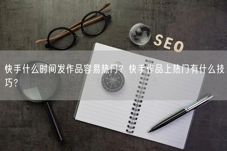 快手什么时间发作品容易热门？快手作品上热门有什么技巧？