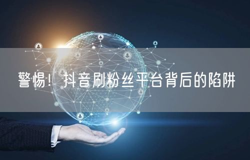 警惕！抖音刷粉丝平台背后的陷阱
