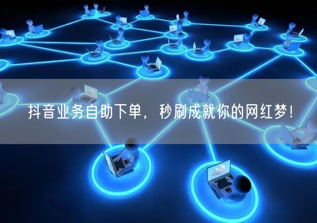抖音业务自助下单，秒刷成就你的网红梦！