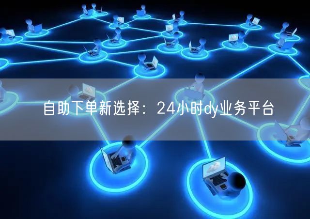 自助下单新选择：24小时dy业务平台
