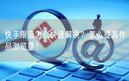 快手限流怎么快速解决？怎么提高作品浏览量？