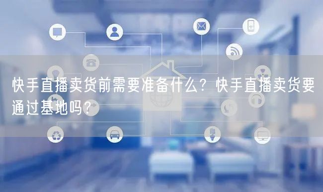 快手直播卖货前需要准备什么？快手直播卖货要通过基地吗？