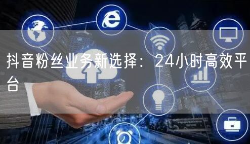 抖音粉丝业务新选择：24小时高效平台