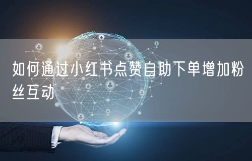 如何通过小红书点赞自助下单增加粉丝互动