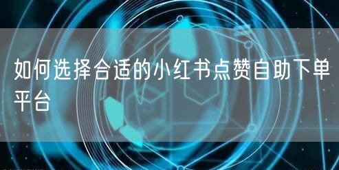 如何选择合适的小红书点赞自助下单平台