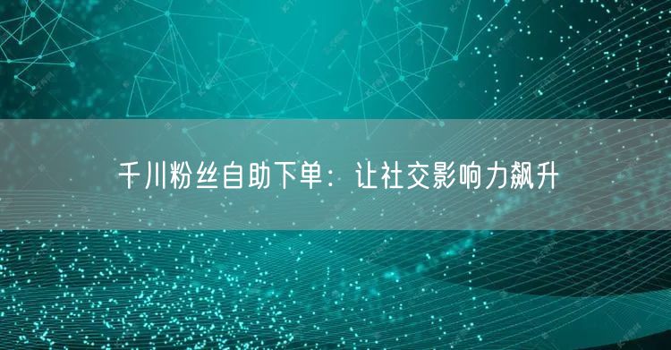 千川粉丝自助下单：让社交影响力飙升