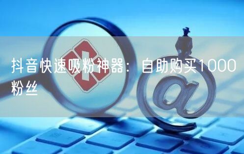 抖音快速吸粉神器:自助购买1000粉丝