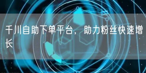 千川自助下单平台,助力粉丝快速增长