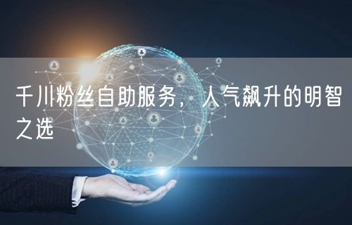 千川粉丝自助服务，人气飙升的明智之选