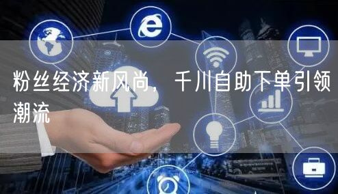 粉丝经济新风尚，千川自助下单引领潮流