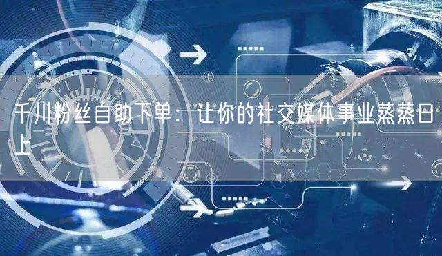 千川粉丝自助下单：让你的社交媒体事业蒸蒸日上