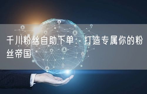 千川粉丝自助下单：打造专属你的粉丝帝国