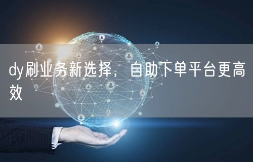 dy刷业务新选择,自助下单平台更高效