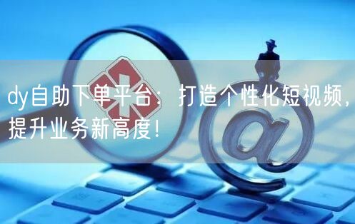 dy自助下单平台：打造个性化短视频，提升业务新高度！
