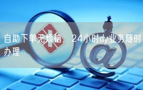 自助下单无烦恼，24小时dy业务随时办理