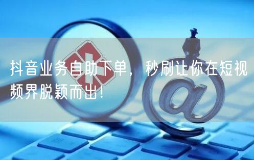 抖音业务自助下单，秒刷让你在短视频界脱颖而出！