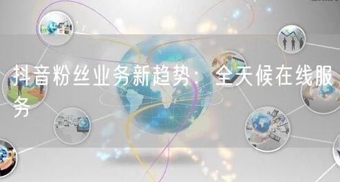 抖音粉丝业务新趋势：全天候在线服务