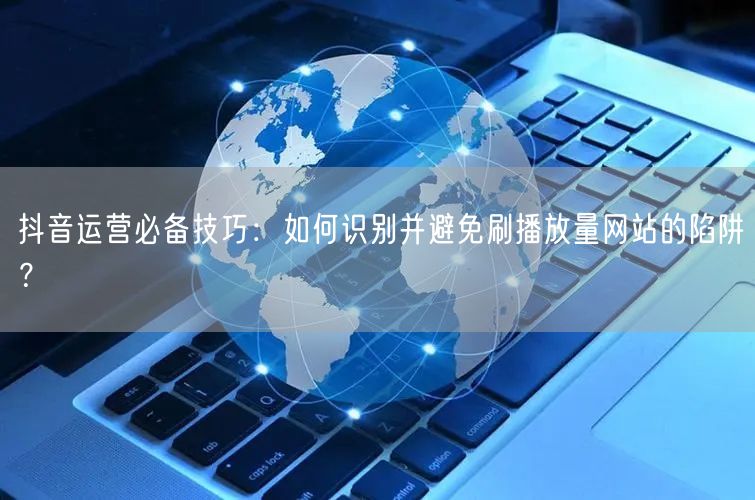 抖音运营必备技巧:如何识别并避免刷播放量网站的陷阱?