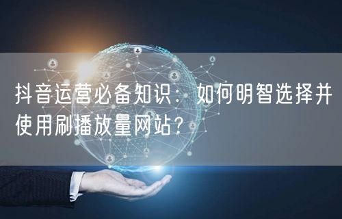 抖音运营必备知识:如何明智选择并使用刷播放量网站?