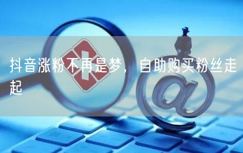 抖音涨粉不再是梦，自助购买粉丝走起