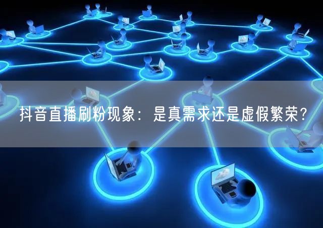抖音直播刷粉现象：是真需求还是虚假繁荣？