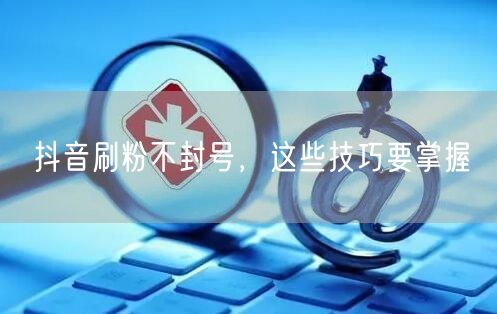 抖音刷粉不封号，这些技巧要掌握