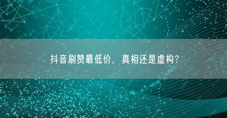 抖音刷赞最低价，真相还是虚构？