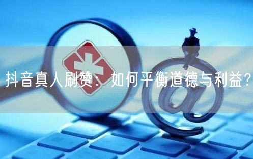 抖音真人刷赞：如何平衡道德与利益？