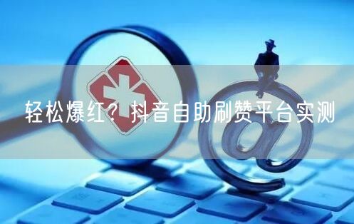 轻松爆红？抖音自助刷赞平台实测