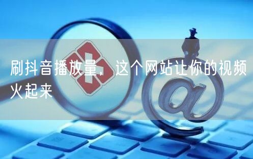刷抖音播放量，这个网站让你的视频火起来