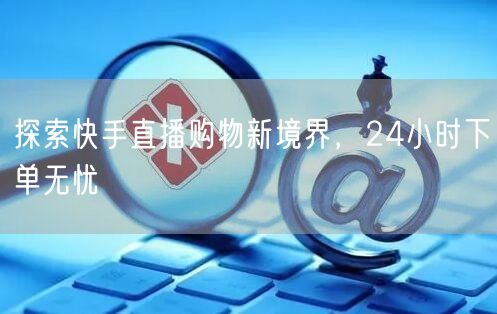 探索快手直播购物新境界，24小时下单无忧