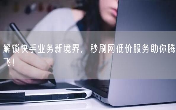 解锁快手业务新境界，秒刷网低价服务助你腾飞！