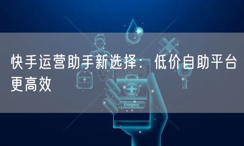 快手运营助手新选择：低价自助平台更高效