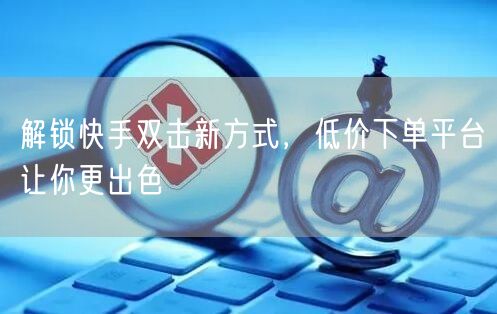 解锁快手双击新方式，低价下单平台让你更出色