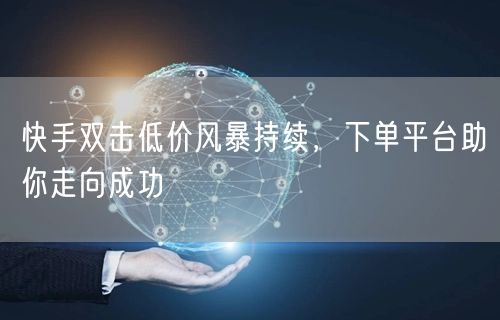 快手双击低价风暴持续,下单平台助你走向成功