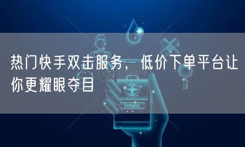 热门快手双击服务，低价下单平台让你更耀眼夺目