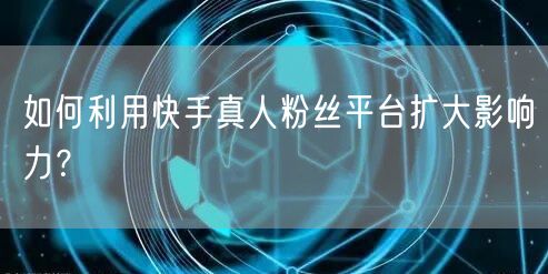 如何利用快手真人粉丝平台扩大影响力？