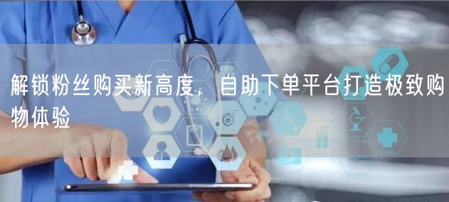解锁粉丝购买新高度，自助下单平台打造极致购物体验