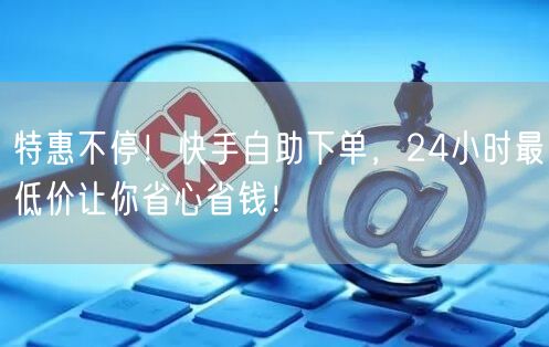 特惠不停!快手自助下单,24小时最低价让你省心省钱!