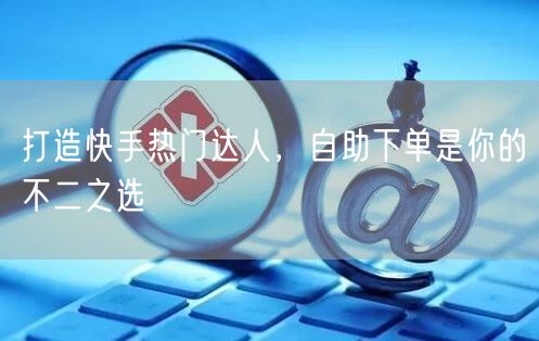 打造快手热门达人，自助下单是你的不二之选