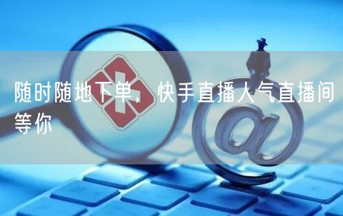 随时随地下单，快手直播人气直播间等你