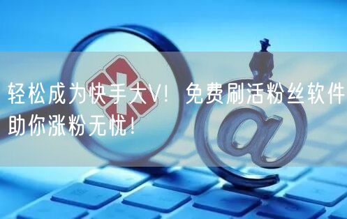 轻松成为快手大V！免费刷活粉丝软件助你涨粉无忧！