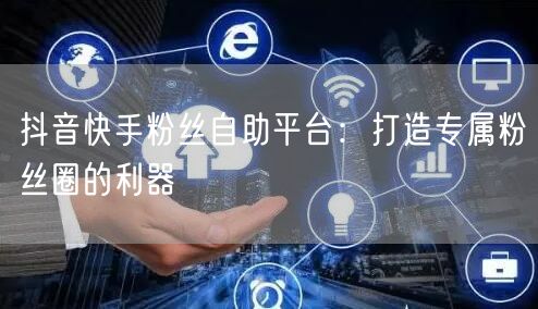 抖音快手粉丝自助平台：打造专属粉丝圈的利器