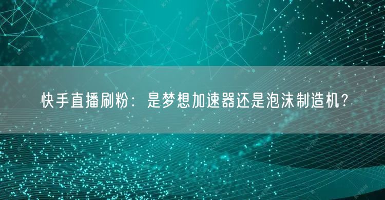 快手直播刷粉：是梦想加速器还是泡沫制造机？