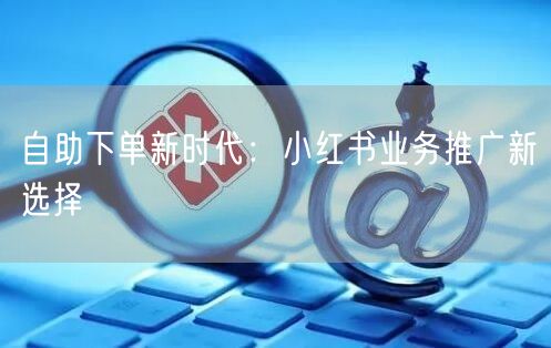 自助下单新时代：小红书业务推广新选择
