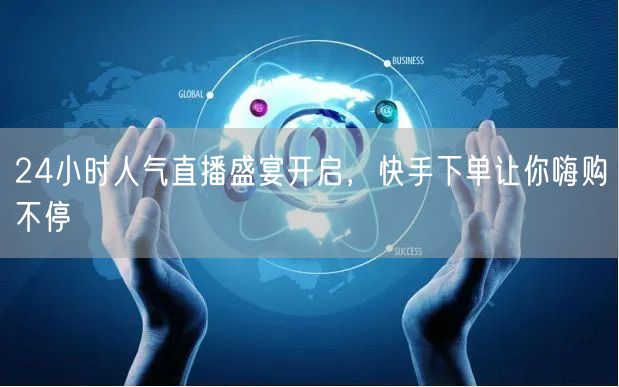 24小时人气直播盛宴开启,快手下单让你嗨购不停