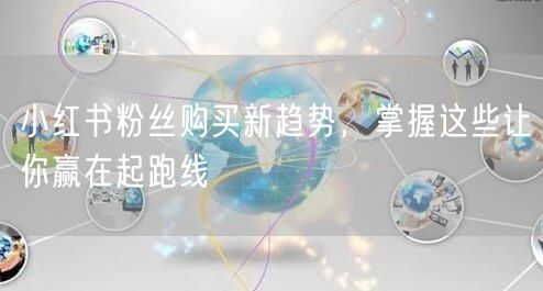 小红书粉丝购买新趋势，掌握这些让你赢在起跑线