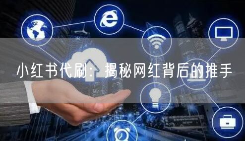 小红书代刷：揭秘网红背后的推手
