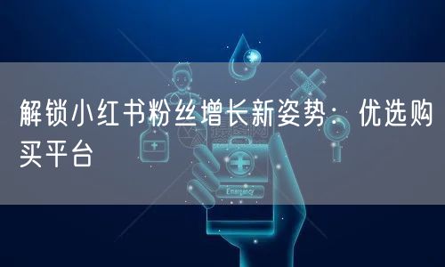 解锁小红书粉丝增长新姿势：优选购买平台