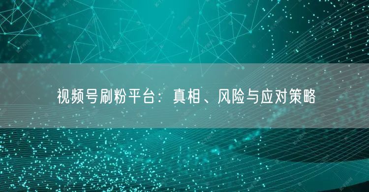 视频号刷粉平台：真相、风险与应对策略